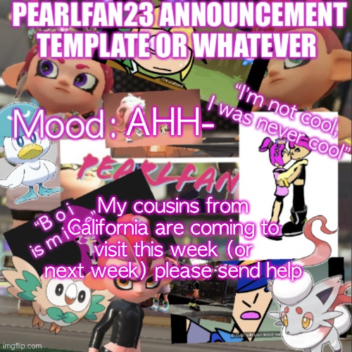 AHHH | AHH-; My cousins from California are coming to visit this week (or next week) please send help | image tagged in pearlfan23 announcement template | made w/ Imgflip meme maker