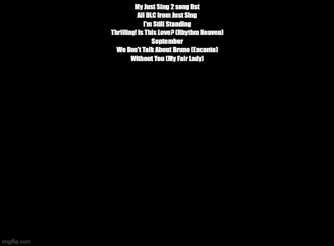 I suppose | My Just Sing 2 song list
All DLC from Just Sing
I'm Still Standing
Thrilling! Is This Love? (Rhythm Heaven)
September
We Don't Talk About Bruno (Encanto)
Without You (My Fair Lady) | image tagged in blank black | made w/ Imgflip meme maker