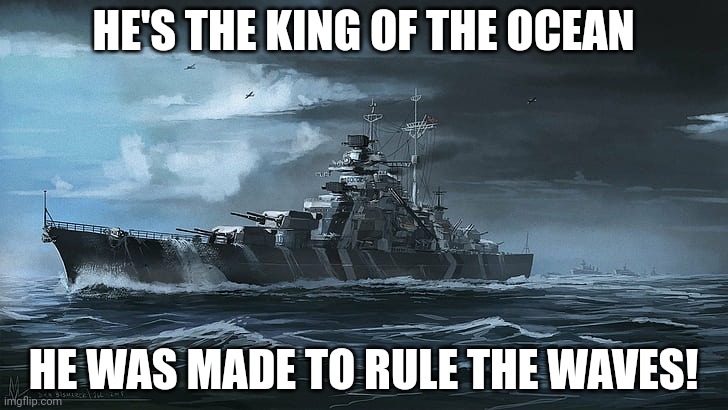 YAAAAAY more sabaton! | HE'S THE KING OF THE OCEAN; HE WAS MADE TO RULE THE WAVES! | image tagged in bismarck | made w/ Imgflip meme maker