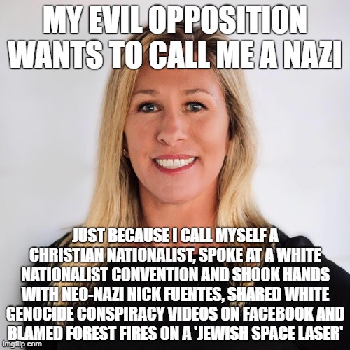 Totally unfounded claims! | MY EVIL OPPOSITION WANTS TO CALL ME A NAZI; JUST BECAUSE I CALL MYSELF A
CHRISTIAN NATIONALIST, SPOKE AT A WHITE
NATIONALIST CONVENTION AND SHOOK HANDS
WITH NEO-NAZI NICK FUENTES, SHARED WHITE
GENOCIDE CONSPIRACY VIDEOS ON FACEBOOK AND
BLAMED FOREST FIRES ON A 'JEWISH SPACE LASER' | image tagged in marjorie taylor greene,nazi,nazism,neo-nazis,conservative logic,white genocide | made w/ Imgflip meme maker