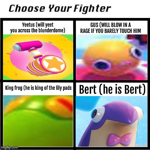 Pick one | GUS (WILL BLOW IN A RAGE IF YOU BARELY TOUCH HIM; Yeetus (will yeet you across the blunderdome); King frog (he is king of the lily pads; Bert (he is Bert) | image tagged in choose your fighter | made w/ Imgflip meme maker