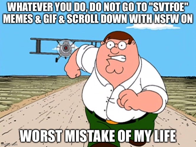 NEVER EVER DO IT | WHATEVER YOU DO, DO NOT GO TO "SVTFOE" MEMES & GIF & SCROLL DOWN WITH NSFW ON; WORST MISTAKE OF MY LIFE | image tagged in peter griffin running away,svtfoe | made w/ Imgflip meme maker