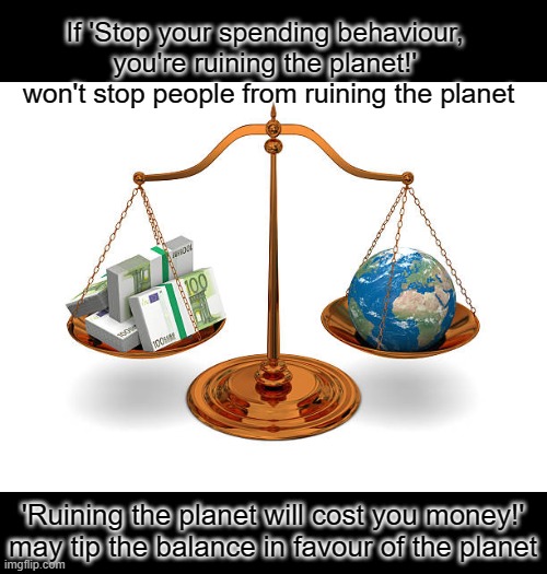 Maybe it's time to change tactics if we want to save the planet | If 'Stop your spending behaviour, 
you're ruining the planet!' 
won't stop people from ruining the planet; 'Ruining the planet will cost you money!'
may tip the balance in favour of the planet | image tagged in save the earth,economy,spending,planet earth,climate change | made w/ Imgflip meme maker