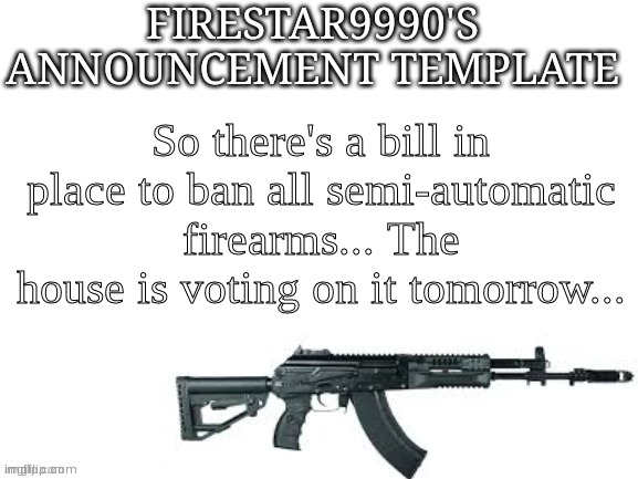 This is the beginning of the end of the United States of America as a free nation if it gets passed | So there's a bill in place to ban all semi-automatic firearms... The house is voting on it tomorrow... | image tagged in firestar9990 announcement template better | made w/ Imgflip meme maker