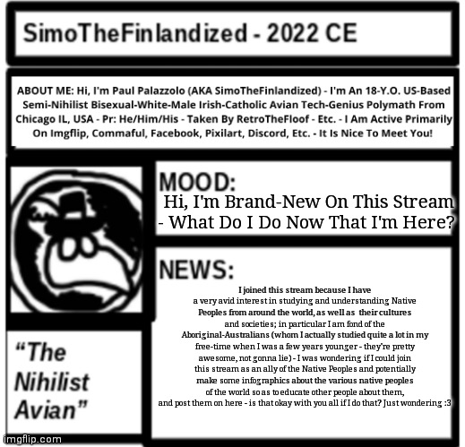 P.S. My fiancee RetroTheFloof has stated he is part Native-American, so I'd thought I pay it forward by joining this stream :3 | Hi, I'm Brand-New On This Stream - What Do I Do Now That I'm Here? I joined this stream because I have a very avid interest in studying and understanding Native Peoples from around the world, as well as  their cultures and societies; in particular I am fond of the Aboriginal-Australians (whom I actually studied quite a lot in my free-time when I was a few years younger - they're pretty awesome, not gonna lie) - I was wondering if I could join this stream as an ally of the Native Peoples and potentially make some infographics about the various native peoples of the world so as to educate other people about them, and post them on here - is that okay with you all if I do that? Just wondering :3 | image tagged in simothefinlandized announcement template 3 0 | made w/ Imgflip meme maker