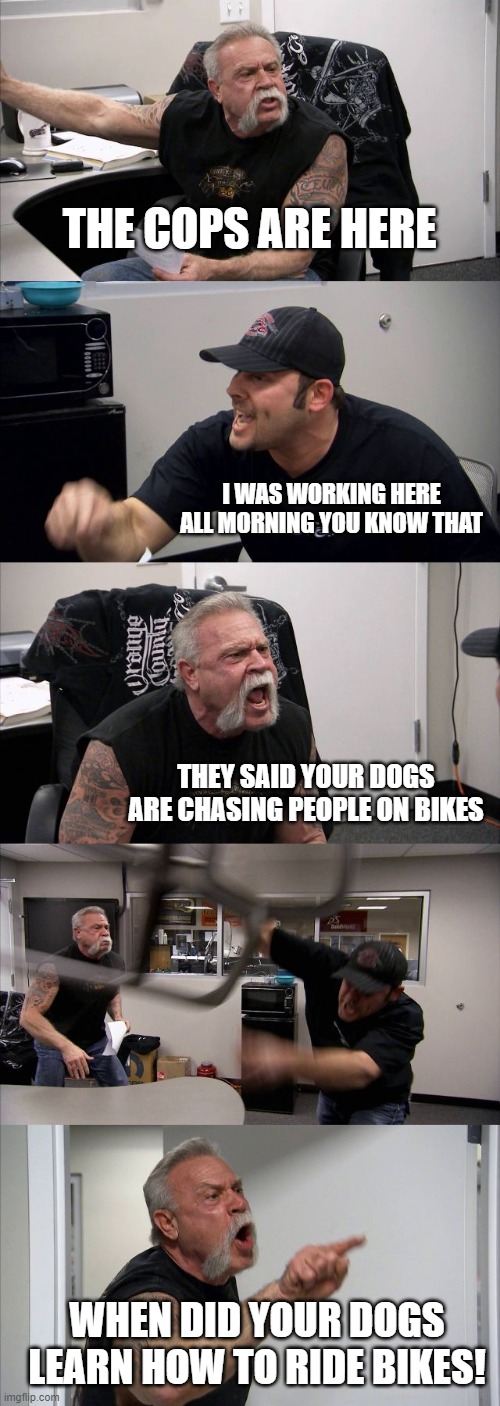 this isn't funny | THE COPS ARE HERE; I WAS WORKING HERE ALL MORNING YOU KNOW THAT; THEY SAID YOUR DOGS ARE CHASING PEOPLE ON BIKES; WHEN DID YOUR DOGS LEARN HOW TO RIDE BIKES! | image tagged in memes,american chopper argument,dogs,bikes | made w/ Imgflip meme maker