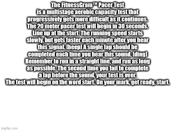 The FitnessGram™ Pacer Test is a multistage aerobic capacity test that progressively gets more difficult as it continues. The 20 | The FitnessGram™ Pacer Test is a multistage aerobic capacity test that progressively gets more difficult as it continues. The 20 meter pacer test will begin in 30 seconds. Line up at the start. The running speed starts slowly, but gets faster each minute after you hear this signal. [beep] A single lap should be completed each time you hear this sound. [ding] Remember to run in a straight line, and run as long as possible. The second time you fail to complete a lap before the sound, your test is over. The test will begin on the word start. On your mark, get ready, start. | image tagged in blank white template | made w/ Imgflip meme maker