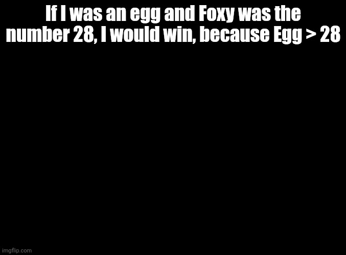 Get it? | If I was an egg and Foxy was the number 28, I would win, because Egg > 28 | image tagged in blank black | made w/ Imgflip meme maker