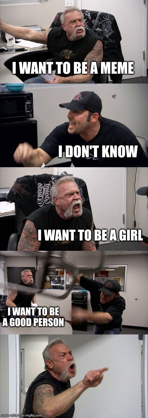 American Chopper Argument Meme | I WANT TO BE A MEME; I DON'T KNOW; I WANT TO BE A GIRL; I WANT TO BE A GOOD PERSON | image tagged in memes,american chopper argument,ai meme | made w/ Imgflip meme maker