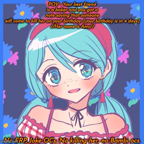 POV - Your best friend is a baker and you got a note saying that someone will come to kill her on your birthday. (your birthday is in 4 days)

//Her name is Amy//; No ERP, Joke OCs, No killing her, no Bambi ocs. | made w/ Imgflip meme maker