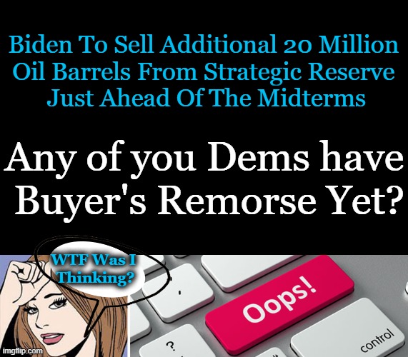 Biden and Democrat chickens have come home to roost. | Biden To Sell Additional 20 Million 
Oil Barrels From Strategic Reserve 
Just Ahead Of The Midterms; Any of you Dems have; Buyer's Remorse Yet? WTF Was I 
Thinking? | image tagged in politics,joe biden,democrats,strategic oil,poor policies,unamericans | made w/ Imgflip meme maker