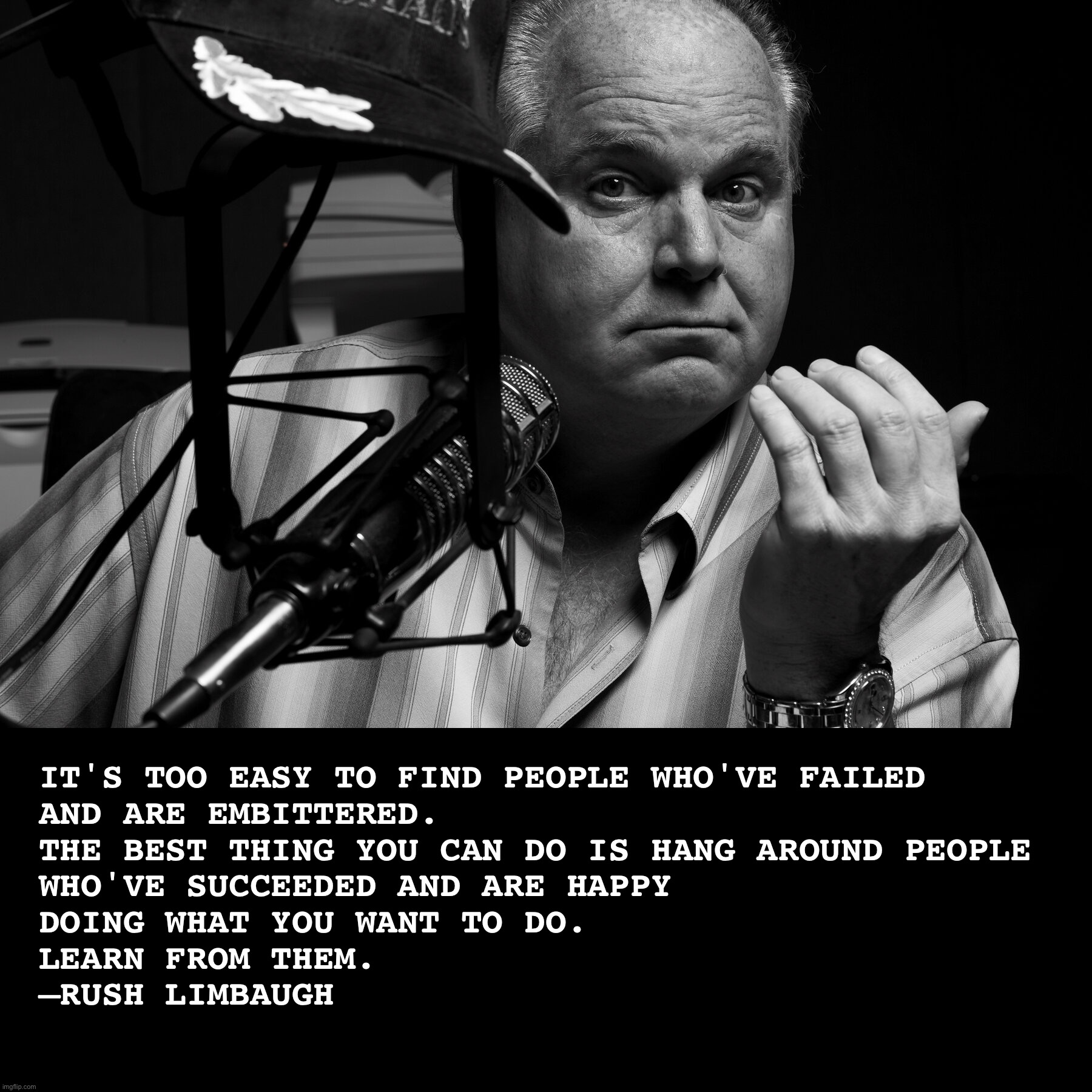  IT'S TOO EASY TO FIND PEOPLE WHO'VE FAILED 
AND ARE EMBITTERED. 
THE BEST THING YOU CAN DO IS HANG AROUND PEOPLE 
WHO'VE SUCCEEDED AND ARE HAPPY 
DOING WHAT YOU WANT TO DO. 
LEARN FROM THEM. 
—RUSH LIMBAUGH | image tagged in rush limbaugh,america,memes,politics,quotes,inspirational quote | made w/ Imgflip meme maker