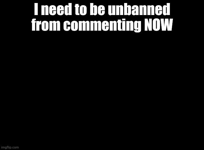 It's for my previous post | I need to be unbanned from commenting NOW | image tagged in blank black | made w/ Imgflip meme maker