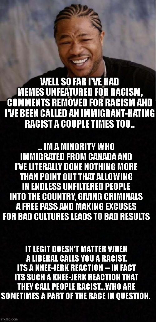 liberals are a silly people.. | WELL SO FAR I'VE HAD MEMES UNFEATURED FOR RACISM, COMMENTS REMOVED FOR RACISM AND I'VE BEEN CALLED AN IMMIGRANT-HATING RACIST A COUPLE TIMES TOO.. ... IM A MINORITY WHO IMMIGRATED FROM CANADA AND I'VE LITERALLY DONE NOTHING MORE THAN POINT OUT THAT ALLOWING IN ENDLESS UNFILTERED PEOPLE INTO THE COUNTRY, GIVING CRIMINALS A FREE PASS AND MAKING EXCUSES FOR BAD CULTURES LEADS TO BAD RESULTS; IT LEGIT DOESN'T MATTER WHEN A LIBERAL CALLS YOU A RACIST. ITS A KNEE-JERK REACTION -- IN FACT ITS SUCH A KNEE-JERK REACTION THAT THEY CALL PEOPLE RACIST...WHO ARE SOMETIMES A PART OF THE RACE IN QUESTION. | image tagged in memes,yo dawg heard you,blank | made w/ Imgflip meme maker
