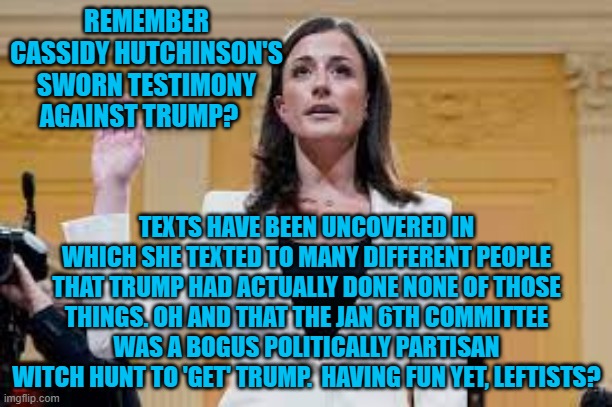 Yep . . . texts have been uncovered refuting all of her sworn testimony. | REMEMBER CASSIDY HUTCHINSON'S SWORN TESTIMONY AGAINST TRUMP? TEXTS HAVE BEEN UNCOVERED IN WHICH SHE TEXTED TO MANY DIFFERENT PEOPLE THAT TRUMP HAD ACTUALLY DONE NONE OF THOSE THINGS. OH AND THAT THE JAN 6TH COMMITTEE WAS A BOGUS POLITICALLY PARTISAN WITCH HUNT TO 'GET' TRUMP.  HAVING FUN YET, LEFTISTS? | image tagged in liar | made w/ Imgflip meme maker