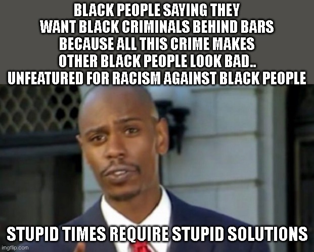 Dave chappelle | BLACK PEOPLE SAYING THEY WANT BLACK CRIMINALS BEHIND BARS BECAUSE ALL THIS CRIME MAKES OTHER BLACK PEOPLE LOOK BAD.. UNFEATURED FOR RACISM AGAINST BLACK PEOPLE; STUPID TIMES REQUIRE STUPID SOLUTIONS | image tagged in dave chappelle | made w/ Imgflip meme maker