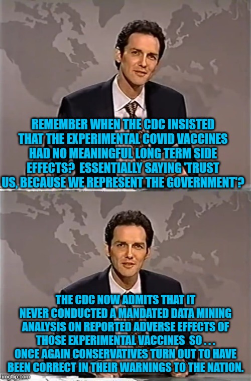 Just like conservatives said, the CDC did not do its job. | REMEMBER WHEN THE CDC INSISTED THAT THE EXPERIMENTAL COVID VACCINES HAD NO MEANINGFUL LONG TERM SIDE EFFECTS?  ESSENTIALLY SAYING 'TRUST US, BECAUSE WE REPRESENT THE GOVERNMENT'? THE CDC NOW ADMITS THAT IT NEVER CONDUCTED A MANDATED DATA MINING ANALYSIS ON REPORTED ADVERSE EFFECTS OF THOSE EXPERIMENTAL VACCINES  SO . . . ONCE AGAIN CONSERVATIVES TURN OUT TO HAVE BEEN CORRECT IN THEIR WARNINGS TO THE NATION. | image tagged in weekend update with norm | made w/ Imgflip meme maker