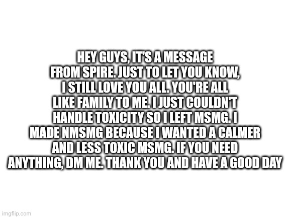 A message from Spire | HEY GUYS, IT'S A MESSAGE FROM SPIRE. JUST TO LET YOU KNOW, I STILL LOVE YOU ALL. YOU'RE ALL LIKE FAMILY TO ME. I JUST COULDN'T HANDLE TOXICITY SO I LEFT MSMG. I MADE NMSMG BECAUSE I WANTED A CALMER AND LESS TOXIC MSMG. IF YOU NEED ANYTHING, DM ME. THANK YOU AND HAVE A GOOD DAY | image tagged in blank white template | made w/ Imgflip meme maker