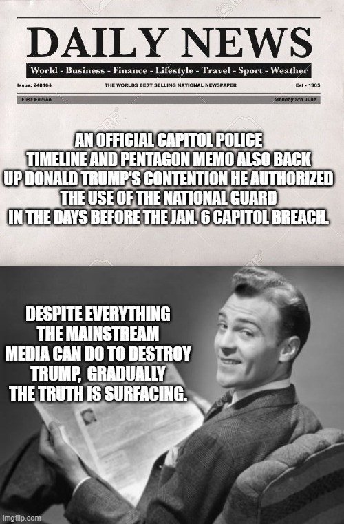 Indeed, gradually the truth is surfacing despite the MSM's best efforts for the Dem Party. | AN OFFICIAL CAPITOL POLICE TIMELINE AND PENTAGON MEMO ALSO BACK UP DONALD TRUMP'S CONTENTION HE AUTHORIZED THE USE OF THE NATIONAL GUARD IN THE DAYS BEFORE THE JAN. 6 CAPITOL BREACH. DESPITE EVERYTHING THE MAINSTREAM MEDIA CAN DO TO DESTROY TRUMP,  GRADUALLY THE TRUTH IS SURFACING. | image tagged in newspaper | made w/ Imgflip meme maker