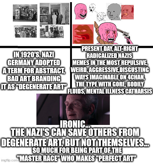 IRONIC... | PRESENT DAY, ALT-RIGHT RADICALIZED NAZIS  MEMES IN THE MOST REPULSIVE, WEIRD, AGGRESSIVE,DISGUSTING WAYS IMAGINABLE ON 4CHAN, THE TYPE WITH GORE, BODILY FLUIDS, MENTAL ILLNESS CATHARSIS; IN 1920'S, NAZI GERMANY ADOPTED A TERM FOR ABSTRACT, BAD ART BRANDING IT AS "DEGENERATE ART"; IRONIC... THE NAZI'S CAN SAVE OTHERS FROM DEGENERATE ART, BUT NOT THEMSELVES... SO MUCH FOR BEING PART OF THE "MASTER RACE" WHO MAKES "PERFECT ART" | image tagged in nazitards,alt-right tards,4chan tards,sjw tards,cancel culture-tards,woke-tards | made w/ Imgflip meme maker