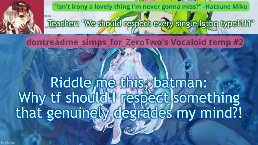 I JUST CAN'T. | Teacher: "We should respect every single lgtbq type!1!1"; Riddle me this, batman:
Why tf should I respect something that genuinely degrades my mind?! | image tagged in drm's vocaloid temp 2 | made w/ Imgflip meme maker