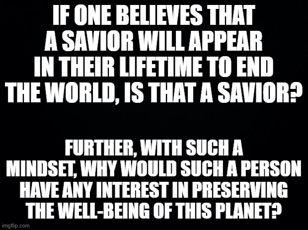 Blight man, blight. | IF ONE BELIEVES THAT A SAVIOR WILL APPEAR IN THEIR LIFETIME TO END THE WORLD, IS THAT A SAVIOR? FURTHER, WITH SUCH A MINDSET, WHY WOULD SUCH A PERSON HAVE ANY INTEREST IN PRESERVING THE WELL-BEING OF THIS PLANET? | image tagged in black background | made w/ Imgflip meme maker