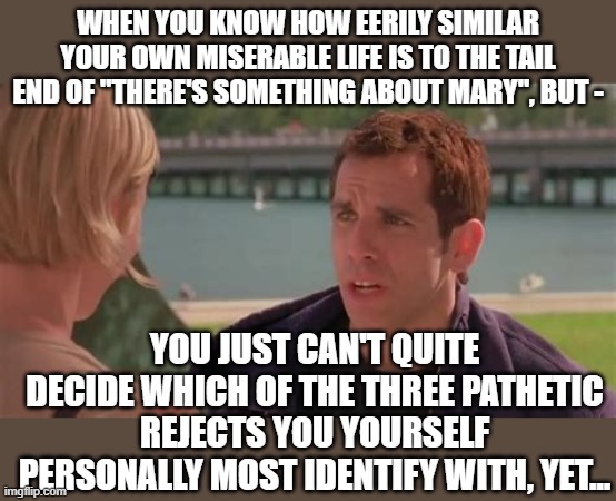 When Life Imitates Art |  WHEN YOU KNOW HOW EERILY SIMILAR YOUR OWN MISERABLE LIFE IS TO THE TAIL END OF "THERE'S SOMETHING ABOUT MARY", BUT -; YOU JUST CAN'T QUITE DECIDE WHICH OF THE THREE PATHETIC REJECTS YOU YOURSELF PERSONALLY MOST IDENTIFY WITH, YET... | image tagged in memes,movies,life sucks,forever alone,so true | made w/ Imgflip meme maker