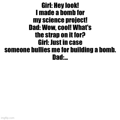 Crazy girl | Girl: Hey look! I made a bomb for my science project!
Dad: Wow, cool! What's the strap on it for?
Girl: Just in case someone bullies me for building a bomb.
Dad:... | image tagged in memes,blank transparent square,bomb,school,science,dark humor | made w/ Imgflip meme maker