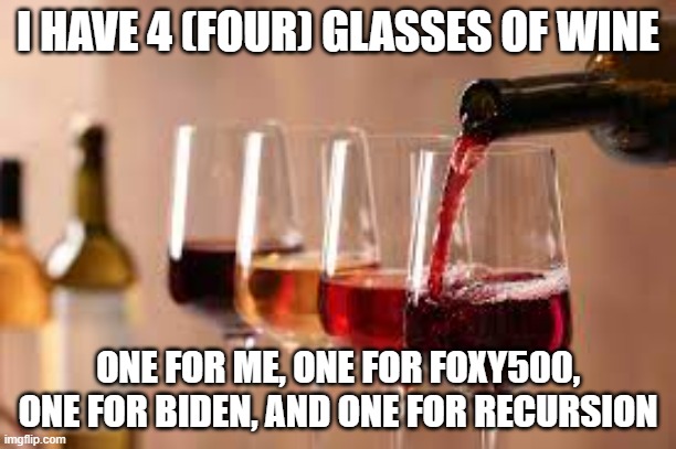 Wine | I HAVE 4 (FOUR) GLASSES OF WINE; ONE FOR ME, ONE FOR FOXY500, ONE FOR BIDEN, AND ONE FOR RECURSION | image tagged in wine | made w/ Imgflip meme maker