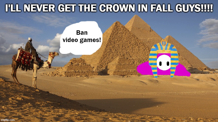 FALL GUYS RAGE OVER BEING ELIMINATED INSTEAD OF GETTING CROWN! | I'LL NEVER GET THE CROWN IN FALL GUYS!!!! Ban video games! | image tagged in egypt,crown,pyramids,camel,fall guys,pharaoh | made w/ Imgflip meme maker