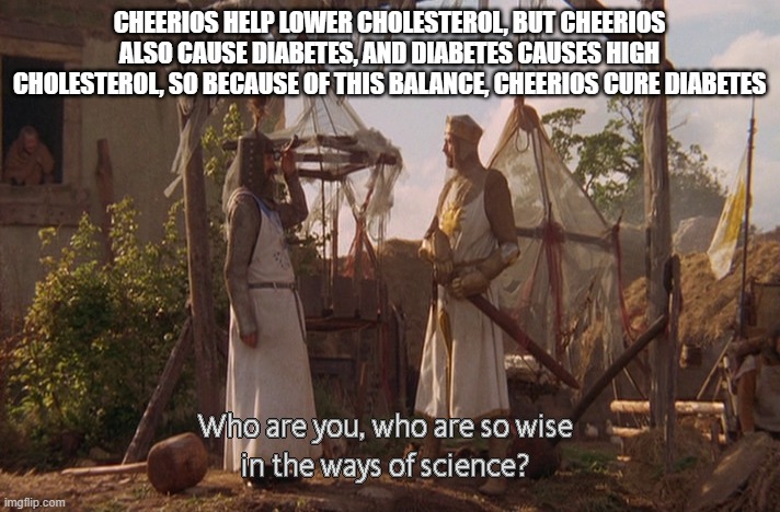 Who are you, so wise In the ways of science. | CHEERIOS HELP LOWER CHOLESTEROL, BUT CHEERIOS ALSO CAUSE DIABETES, AND DIABETES CAUSES HIGH CHOLESTEROL, SO BECAUSE OF THIS BALANCE, CHEERIOS CURE DIABETES | image tagged in who are you so wise in the ways of science | made w/ Imgflip meme maker
