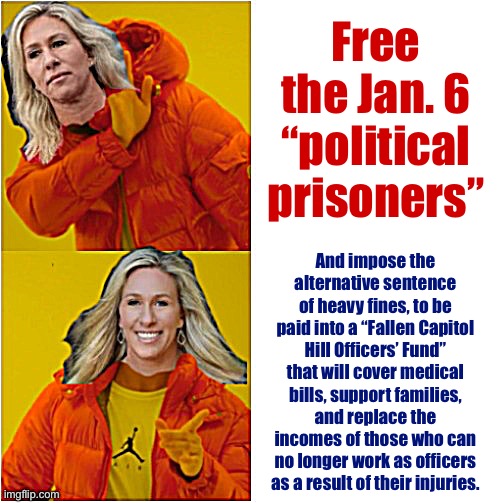 Marjorie Taylor Greene Hotline Bling | Free the Jan. 6 “political prisoners”; And impose the alternative sentence of heavy fines, to be paid into a “Fallen Capitol Hill Officers’ Fund” that will cover medical bills, support families, and replace the incomes of those who can no longer work as officers as a result of their injuries. | image tagged in marjorie taylor greene hotline bling | made w/ Imgflip meme maker