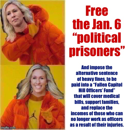 Marjorie Taylor Greene Hotline Bling | Free the Jan. 6 “political prisoners”; And impose the alternative sentence of heavy fines, to be paid into a “Fallen Capitol Hill Officers’ Fund” that will cover medical bills, support families, and replace the incomes of those who can no longer work as officers as a result of their injuries. | image tagged in marjorie taylor greene hotline bling | made w/ Imgflip meme maker