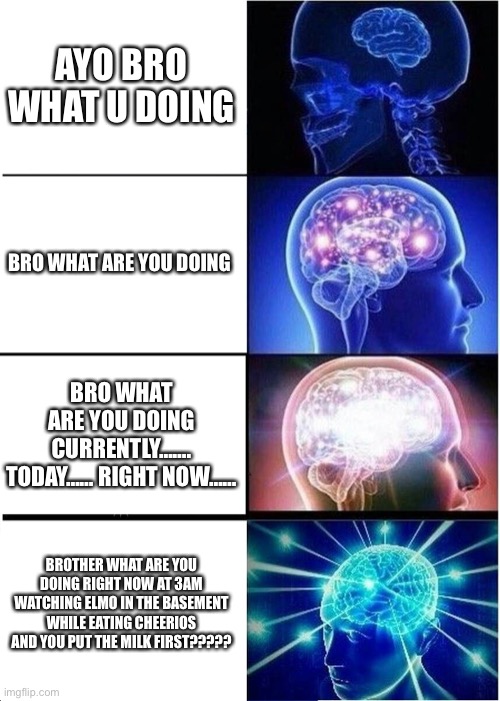 Expanding Brain | AYO BRO WHAT U DOING; BRO WHAT ARE YOU DOING; BRO WHAT ARE YOU DOING CURRENTLY……. TODAY…… RIGHT NOW……; BROTHER WHAT ARE YOU DOING RIGHT NOW AT 3AM WATCHING ELMO IN THE BASEMENT WHILE EATING CHEERIOS AND YOU PUT THE MILK FIRST????? | image tagged in memes,expanding brain | made w/ Imgflip meme maker