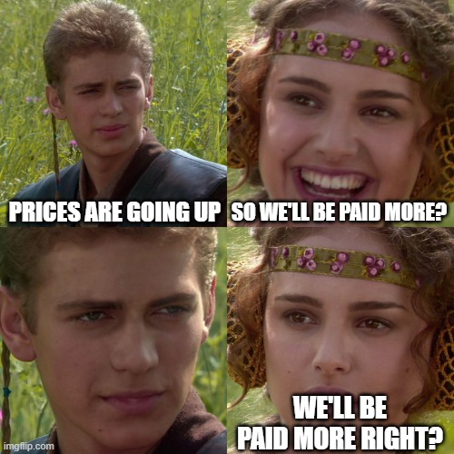 $$$ |  PRICES ARE GOING UP; SO WE'LL BE PAID MORE? WE'LL BE PAID MORE RIGHT? | image tagged in anakin padme 4 panel | made w/ Imgflip meme maker
