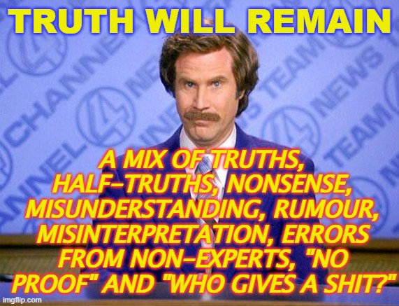truth will remain a mix of truths, half-truths, nonsense, misunderstanding, rumour, misinterpretation, errors from non-experts.. | TRUTH WILL REMAIN; A MIX OF TRUTHS, HALF-TRUTHS, NONSENSE, MISUNDERSTANDING, RUMOUR, MISINTERPRETATION, ERRORS FROM NON-EXPERTS, "NO PROOF" AND "WHO GIVES A SHIT?" | image tagged in anchorman news update | made w/ Imgflip meme maker