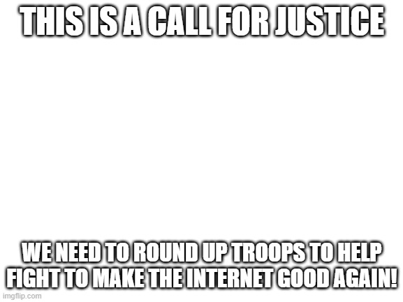 call for justice | THIS IS A CALL FOR JUSTICE; WE NEED TO ROUND UP TROOPS TO HELP FIGHT TO MAKE THE INTERNET GOOD AGAIN! | image tagged in blank white template | made w/ Imgflip meme maker