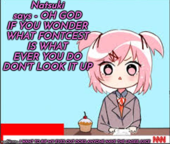 O H G O D | Natsuki says - OH GOD IF YOU WONDER WHAT FONTCEST IS WHAT EVER YOU DO DON'T LOOK IT UP; News - I WANT TO RIP MY EYES OUT DOES ANYONE HAVE THE UNSEE JUICE | image tagged in oh god why | made w/ Imgflip meme maker
