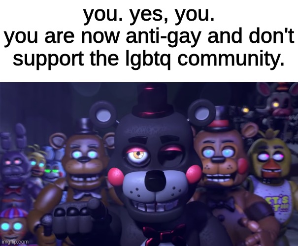 you. yes, you.
you are now anti-gay and don't support the lgbtq community. | image tagged in fnaf,five nights at freddys,five nights at freddy's | made w/ Imgflip meme maker