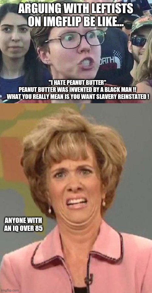 The leaps of logic in comments are astounding | ARGUING WITH LEFTISTS ON IMGFLIP BE LIKE... "I HATE PEANUT BUTTER" 
PEANUT BUTTER WAS INVENTED BY A BLACK MAN !! 

WHAT YOU REALLY MEAN IS YOU WANT SLAVERY REINSTATED ! ANYONE WITH AN IQ OVER 85 | image tagged in triggered liberal,disgusted kristin wiig | made w/ Imgflip meme maker