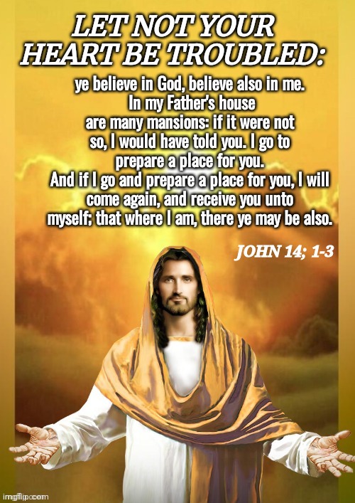 John 14 Bible quote | LET NOT YOUR HEART BE TROUBLED:; ye believe in God, believe also in me.
 In my Father's house are many mansions: if it were not so, I would have told you. I go to prepare a place for you.
And if I go and prepare a place for you, I will come again, and receive you unto myself; that where I am, there ye may be also. JOHN 14; 1-3 | image tagged in jesus christ | made w/ Imgflip meme maker