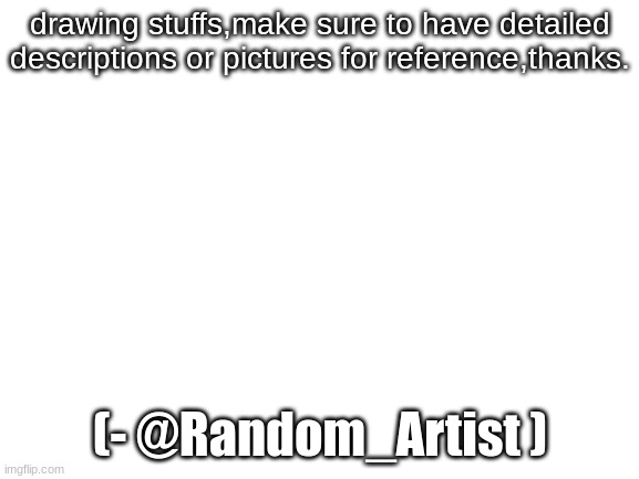 drawing stuffs for y'all,redrawing ocs too. | drawing stuffs,make sure to have detailed descriptions or pictures for reference,thanks. (- @Random_Artist ) | image tagged in blank white template | made w/ Imgflip meme maker