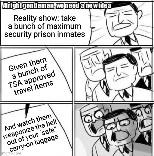 Alright Gentlemen We Need A New Idea | Reality show: take a bunch of maximum security prison inmates; Given them a bunch of TSA approved travel items; And watch them
weaponize the hell
out of your "safe"
carry-on luggage | image tagged in memes,alright gentlemen we need a new idea | made w/ Imgflip meme maker