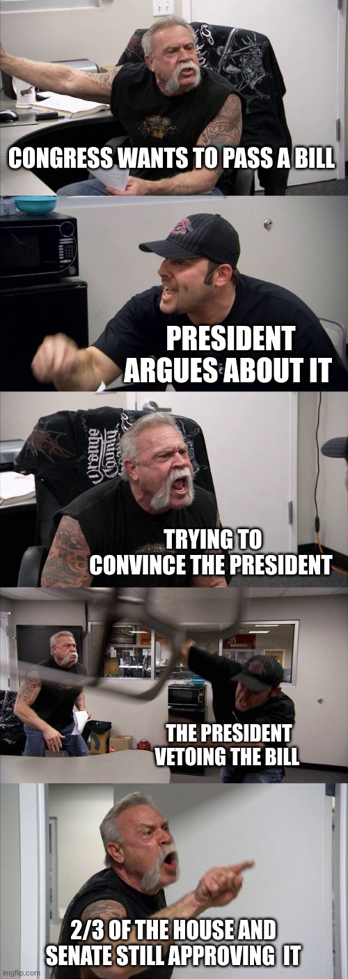 American Chopper Argument Meme | CONGRESS WANTS TO PASS A BILL; PRESIDENT ARGUES ABOUT IT; TRYING TO CONVINCE THE PRESIDENT; THE PRESIDENT VETOING THE BILL; 2/3 OF THE HOUSE AND SENATE STILL APPROVING  IT | image tagged in memes,american chopper argument | made w/ Imgflip meme maker
