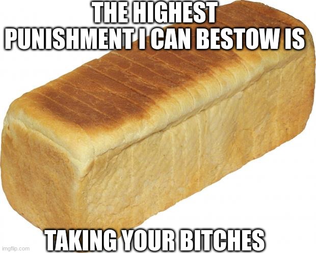 Breadddd | THE HIGHEST PUNISHMENT I CAN BESTOW IS; TAKING YOUR BITCHES | image tagged in breadddd | made w/ Imgflip meme maker