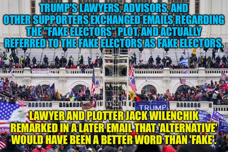 Team Trump actually called their fake electors fake electors. | TRUMP'S LAWYERS, ADVISORS, AND OTHER SUPPORTERS EXCHANGED EMAILS REGARDING THE "FAKE ELECTORS" PLOT, AND ACTUALLY REFERRED TO THE FAKE ELECTORS AS FAKE ELECTORS. LAWYER AND PLOTTER JACK WILENCHIK REMARKED IN A LATER EMAIL THAT 'ALTERNATIVE' WOULD HAVE BEEN A BETTER WORD THAN 'FAKE'. | image tagged in capitol insurrection | made w/ Imgflip meme maker