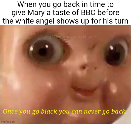 Scary Doll Face | When you go back in time to give Mary a taste of BBC before the white angel shows up for his turn; Once you go black you can never go back | image tagged in scary doll face | made w/ Imgflip meme maker