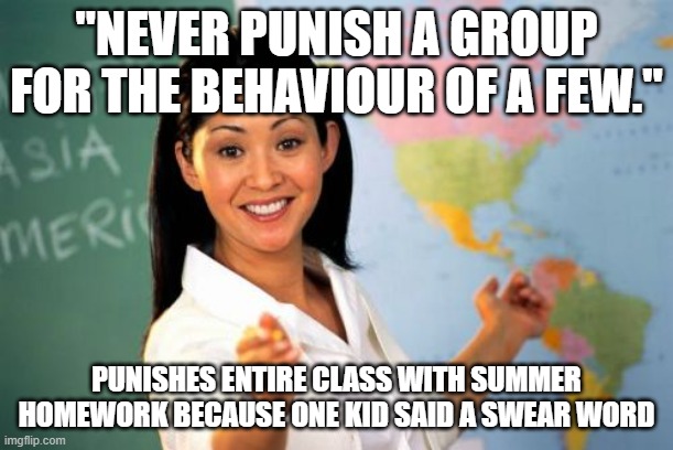 This meme was slowly dying so I revived it :) | "NEVER PUNISH A GROUP FOR THE BEHAVIOUR OF A FEW."; PUNISHES ENTIRE CLASS WITH SUMMER HOMEWORK BECAUSE ONE KID SAID A SWEAR WORD | image tagged in memes,unhelpful high school teacher | made w/ Imgflip meme maker