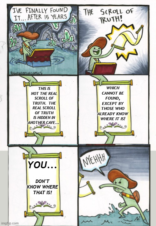 The Real Scroll Of Truth... |  WHICH CANNOT BE FOUND, EXCEPT BY THOSE WHO ALREADY KNOW WHERE IT IS! THIS IS NOT THE REAL SCROLL OF TRUTH.  THE REAL SCROLL OF TRUTH IS HIDDEN IN ANOTHER CAVE... YOU... DON'T KNOW WHERE THAT IS! | image tagged in memes,the scroll of truth,humor,funny,funny memes,lol | made w/ Imgflip meme maker