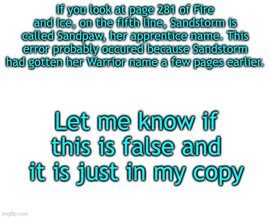 Untilled temp |  If you look at page 281 of Fire and Ice, on the fifth line, Sandstorm is called Sandpaw, her apprentice name. This error probably occured because Sandstorm had gotten her Warrior name a few pages earlier. Let me know if this is false and it is just in my copy | image tagged in untilled temp | made w/ Imgflip meme maker